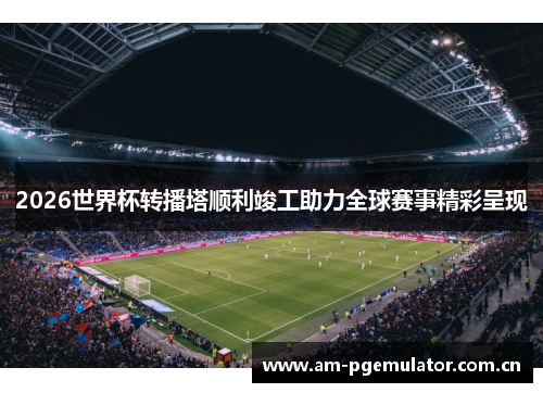 2026世界杯转播塔顺利竣工助力全球赛事精彩呈现